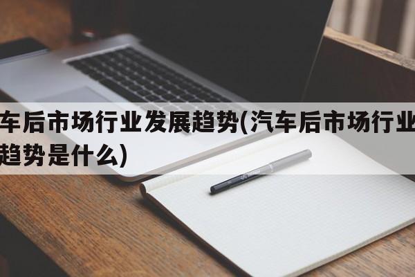 汽车后市场行业发展趋势(汽车后市场行业发展趋势是什么)